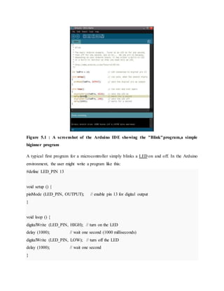 Figure 5.1 : A screenshot of the Arduino IDE showing the "Blink"program,a simple
biginner program
A typical first program for a microcontroller simply blinks a LED on and off. In the Arduino
environment, the user might write a program like this:
#define LED_PIN 13
void setup () {
pinMode (LED_PIN, OUTPUT); // enable pin 13 for digital output
}
void loop () {
digitalWrite (LED_PIN, HIGH); // turn on the LED
delay (1000); // wait one second (1000 milliseconds)
digitalWrite (LED_PIN, LOW); // turn off the LED
delay (1000); // wait one second
}
 