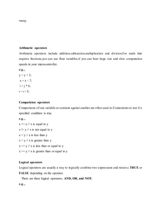 •array
Arithmetic operators
Arithmetic operators include addition,subtraction,multiplication and division.For math that
requires fractions,you can use float variables,if you can bear large size and slow computation
speeds in your microcontroller.
e.g. ,
y = y + 3;
x = x – 7;
i = j * 6;
r = r / 5;
Comparision operators
Comparisons of one variable or constant against another are often used in if statements to test if a
specified condition is true.
e.g. ,
x == y // x is equal to y
x != y // x is not equal to y
x < y // x is less than y
x > y // x is greater than y
x <= y // x is less than or equal to y
x >= y // x is greater than or equal to y
Logical operators
Logical operators are usually a way to logically combine two expressions and return a TRUE or
FALSE depending on the operator.
There are three logical operators, AND, OR, and NOT.
e.g. ,
 