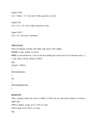 Logical AND:
if (x > 0 && x < 5) // true only if both expressions are true
Logical OR:
if (x > 0 || y > 0) // true if either expression is true
Logical NOT:
if (!x > 0) // true only if expression
TRUE/FALSE
These are Boolean constants that define logic levels of the arduino.
FALSE is easily defined as 0 (zero)
TRUE is often defined as 1, but can also be anything else except zero. So in a Boolean sense, -1,
2, and -200 are all also defined as TRUE.
e.g. ,
if (abcd== TRUE);
{
DoSomethingNice;
}
else
{
DoSomethingHorrible;
}
HIGH/LOW
These constants define pin levels as HIGH or LOW and are used when reading or writing to
digital pins.
HIGH is defined as logic level 1, ON, or 5 volts
LOW is logic level 0, OFF, or 0 volts.
e.g. ,
 