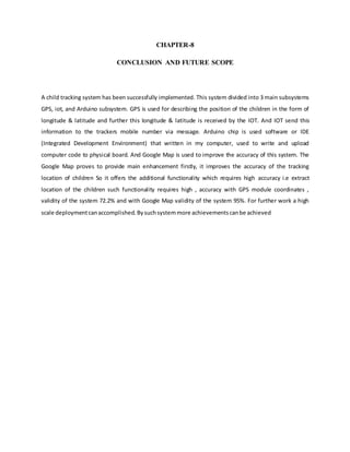 CHAPTER-8
CONCLUSION AND FUTURE SCOPE
A child tracking system has been successfully implemented. This system divided into 3 main subsystems
GPS, iot, and Arduino subsystem. GPS is used for describing the position of the children in the form of
longitude & latitude and further this longitude & latitude is received by the IOT. And IOT send this
information to the trackers mobile number via message. Arduino chip is used software or IDE
(Integrated Development Environment) that written in my computer, used to write and upload
computer code to physical board. And Google Map is used to improve the accuracy of this system. The
Google Map proves to provide main enhancement firstly, it improves the accuracy of the tracking
location of children So it offers the additional functionality which requires high accuracy i.e extract
location of the children such functionality requires high , accuracy with GPS module coordinates ,
validity of the system 72.2% and with Google Map validity of the system 95%. For further work a high
scale deploymentcanaccomplished. Bysuchsystemmore achievementscanbe achieved
 