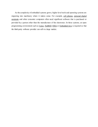 As the complexity of embedded systems grows, higher level tools and operating systems are
migrating into machinery where it makes sense. For example, cell phones, personal digital
assistants and other consumer computers often need significant software that is purchased or
provided by a person other than the manufacturer of the electronics. In these systems, an open
programming environment such as Linux, NetBSD, OSGi or Embedded Java is required so that
the third-party software provider can sell to a large market.
 