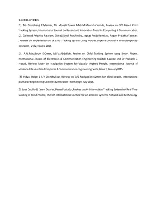 REFERENCES:
[1]. Ms .Shubhangi P.Mankar, Ms .Monali Pawer & Ms.M.Manisha Shinde, Review on GPS Based Child
Tracking System, International Journal on Recent and Innovation Trend in Computing & Communication.
[2]. Gaikwad Priyanka Rajaram, Gotraj Sonali Machindra, Jagtap Pooja Remdas , Pagare Prajakta Yaswant
, Review on Implementation of Child Tracking System Using Mobile ,Imperial Journal of Interdisciplinary
Research, Vol2,Issue4,2016
[3]. A.Al.Mauzloum E.Omer, M.F.A.Abdullah, Review on Child Tracking System using Smart Phone,
International Jouranl of Electronics & Communication Engineering Chaitali K.Lakde and Dr Prakash S.
Prasad, Review Paper on Navigation System for Visually Impired People, International Journal of
AdvancedResearchinComputer&CommunicationEngineering,Vol 4,Issue1,January2015.
[4] Vidya Bhoge & S.Y Chinchulikar, Review on GPS Navigation System for blind people, International
journal of EngineeringSciences&ResearchTechnology,July2016.
[5] Jose Cecilio & Karen Duarte ,Pedro Furtado ,Review on An Information Tracking System for Real Time
Guidingof BlindPeople,The 6thInternational Conference onambientsystemsNetworkandTechnology
 