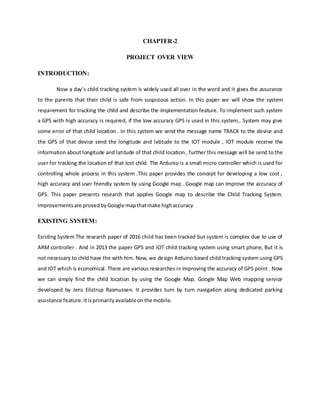 CHAPTER-2
PROJECT OVER VIEW
INTRODUCTION:
Now a day’s child tracking system is widely used all over in the word and it gives the assurance
to the parents that their child is safe from suspicious action. In this paper we will show the system
requirement for tracking the child and describe the implementation feature. To implement such system
a GPS with high accuracy is required, if the low accuracy GPS is used in this system,. System may give
some error of that child location . In this system we send the message name TRACK to the device and
the GPS of that device send the longitude and latitude to the IOT module , IOT module receive the
information about longitude and latitude of that child location , further this message will be send to the
user for tracking the location of that lost child. The Ardunio is a small micro controller which is used for
controlling whole process in this system .This paper provides the concept for developing a low cost ,
high accuracy and user friendly system by using Google map . Google map can improve the accuracy of
GPS. This paper presents research that applies Google map to describe the Child Tracking System.
Improvementsare provedbyGoogle mapthatmake highaccuracy
EXISTING SYSTEM:
Existing System The research paper of 2016 child has been tracked but system is complex due to use of
ARM controller . And in 2013 the paper GPS and IOT child tracking system using smart phone, But it is
not necessary to child have the with him. Now, we design Arduino based child tracking system using GPS
and IOT which is economical. There are various researches in improving the accuracy of GPS point . Now
we can simply find the child location by using the Google Map. Google Map Web mapping service
developed by Jens Eilstrup Rasmussen. It provides turn by turn navigation along dedicated parking
assistance feature.Itisprimarilyavailableonthe mobile.
 