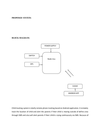 PROPOSED SYSTEM:
BLOCK DIAGRAM:
Child tracking system is totally remote phone tracking based on Android application. It remotely
track the location of child and alert the parents if their child is moving outside of define area
through SMS and also will alert parents if their child is crying continuously via SMS. Because of
POWER SUPPLY
Node mcu
SWITCH
CLOUD
ANDROID APP
GPS
 