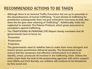 RECOMMENDED ACTIONS TO BE TAKEN
 Although there is an Immoral Traffic Prevention Act set up to associate in
the shamelessness of human trafficking, "it just alludes to trafficking for
prostitution subsequently does not give exhaustive insurance to kids. Nor
does the Act give clear meaning of 'trafficking'". Additionally, India has
neglected to maintain The Palemo Protocol, which gives assurance to
youngsters against trafficking.
 The TRAFFICKING IN PERSONS (TIP) Report clearly mandates that all
governments have to focus on:
i. Prevention
ii. Prosecution
iii. Protection
 The governments need to redefine laws to make them more stringent and
ensure severe punishment delivered quickly. The Government must
ensure that the necessary and effective infrastructure is in place to
identify, arrest, prosecute all involved in the trafficking chain. Unless the
entire chain feels the heat of the prosecuting agencies with active support
from NGOs and Civil Society, our children will continue to be threatened
by this social evil.
 