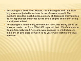  According to a 2002 WHO Report, 150 million girls and 73 million
boys were subjected to various forms of sexual assault. The
numbers could be much higher, as many children and their families
do not report such incidents due to social stigma and fear of being
socially ostracized.
 According to Childinfo.org, the UNICEF June 2011 Study based on
surveys carried out from 2000-2009 reported that 12% of children in
South Asia, between 5-14 years, were engaged in child labour. In
India, 5% of girls aged between 15-19 years were victims of sexual
violence.
 