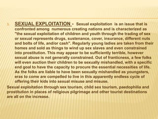 3. SEXUAL EXPLOITATION - Sexual exploitation is an issue that is
confronted among numerous creating nations and is characterized as
"the sexual exploitation of children and youth through the trading of sex
or sexual represents drugs, sustenance, cover, insurance, different nuts
and bolts of life, and/or cash". Regularly young ladies are taken from their
homes and sold as things to wind up sex slaves and even constrained
into prostitution. This may appear to be sufficiently terrible, however
sexual abuse is not generally constrained. Out of franticness, a few folks
will even auction their children to be sexually mishandled, with a specific
end goal to have the capacity to procure the essential necessities of life.
As the folks are liable to have been sexually mishandled as youngsters,
eras to come are compelled to live in this apparently endless cycle of
offering their kids into sexual misuse and misuse.
Sexual exploitation through sex tourism, child sex tourism, paedophilia and
prostitution in places of religious pilgrimage and other tourist destinations
are all on the increase.
 