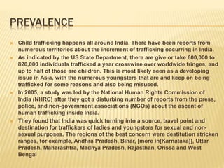 PREVALENCE
 Child trafficking happens all around India. There have been reports from
numerous territories about the increment of trafficking occurring in India.
 As indicated by the US State Department, there are give or take 600,000 to
820,000 individuals trafficked a year crosswise over worldwide fringes, and
up to half of those are children. This is most likely seen as a developing
issue in Asia, with the numerous youngsters that are and keep on being
trafficked for some reasons and also being misused.
 In 2005, a study was led by the National Human Rights Commission of
India (NHRC) after they got a disturbing number of reports from the press,
police, and non-government associations (NGOs) about the ascent of
human trafficking inside India.
 They found that India was quick turning into a source, travel point and
destination for traffickers of ladies and youngsters for sexual and non-
sexual purposes. The regions of the best concern were destitution stricken
ranges, for example, Andhra Pradesh, Bihar, [more in[Karnataka]], Uttar
Pradesh, Maharashtra, Madhya Pradesh, Rajasthan, Orissa and West
Bengal
 
