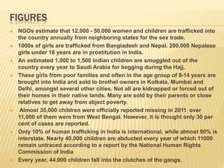 FIGURES
 NGOs estimate that 12,000 - 50,000 women and children are trafficked into
the country annually from neighboring states for the sex trade.
 1000s of girls are trafficked from Bangladesh and Nepal. 200,000 Nepalese
girls under 16 years are in prostitution in India.
 An estimated 1,000 to 1,500 Indian children are smuggled out of the
country every year to Saudi Arabia for begging during the Hajj.
 These girls from poor families and often in the age group of 9-14 years are
brought into India and sold to brothel owners in Kolkata, Mumbai and
Delhi, amongst several other cities. Not all are kidnapped or forced out of
their homes in their native lands. Many are sold by their parents or close
relatives to get away from abject poverty.
 Almost 35,000 children were officially reported missing in 2011 over
11,000 of them were from West Bengal. However, it is thought only 30 per
cent of cases are reported.
 Only 10% of human trafficking in India is international, while almost 90% is
interstate. Nearly 40,000 children are abducted every year of which 11000
remain untraced according to a report by the National Human Rights
Commission of India
 Every year, 44,000 children fall into the clutches of the gangs.
 