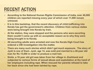 RECENT ACTION
 According to the National Human Rights Commission of India, over 40,000
children are reported missing every year of which over 11,000 remain
untraced.
 It is in this backdrop, that the recent discovery of child trafficking into
Kerala has got the government’s attention. Children from various states
were being brought into Kerala by train.
 At the station, they were stopped and the persons who were escorting
them couldn’t come up with an acceptable reason as to why they were
being brought in to Kerala.
 All escorting adults were arrested and now the Kerala High Court has
ordered a CBI investigation into the matter.
 There are many such stories which didn’t get much exposure. The story of
Jyoti is one of them. Jyoti, age 14, was sold and married to a 40-year old
man for Rs 15,000 in order to produce a mail heir.
 Smita ,a 16 year old girl was taken from her village in Jharkhand and
subjected to various forms of sexual abuse and exploitation at the hand of
her employers including rape. When rescued her parents refused to take
her back since she had been tainted by rape.
 