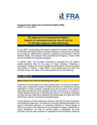 European Union Agency for Fundamental Rights (FRA)
MEMO / 24 June 2009




           EU Agency for Fundamental Rights:
         Report on strengthening the role of the EU
            in the fight against child trafficking

In July 2007, the European Commission asked the European Union Agency
for Fundamental Rights (FRA) to develop indicators to measure how the rights
of the child are implemented, protected, respected and promoted in the EU
Member States. The indicators were published by the Agency in March 2009
and are available from http://fra.europa.eu.

In October 2007, the European Commission requested that the Agency
started collecting data on the basis of these indicators. Following a
consultation meeting with other international organisations and the European
Commission in Vienna, in April 2008, it was agreed that the FRA’s first
thematic study on the rights of the child would focus on child trafficking.


KEY RESULTS
Many children fall victim to trafficking every year

Trafficking in human beings is a major problem both in the EU and worldwide.
Every year a substantial number of children fall victim to trafficking for sexual
exploitation or other purposes. Estimates as to the full extent of the problem
have been provided by some reputable sources, yet there are no studies or
reliable statistics to provide a comprehensive picture. It is therefore impossible
to make accurate statements regarding the actual levels of human and child
trafficking at national, international and global levels.

A clear definition of child trafficking is lacking in both the EU legal framework,
and at Member State level. The definition of human trafficking provided by the
Council Framework Decision on combating trafficking in human beings of
2002 only covers child trafficking for the purposes of labour exploitation or
sexual exploitation, but fails to mention types of exploitation for other
purposes, such as organ extraction or exploitative forms of adoption. Although



                                        1
 