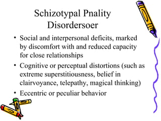 Schizotypal Pnality Disordersoer Social and interpersonal deficits, marked by discomfort with and reduced capacity for close relationships Cognitive or perceptual distortions (such as extreme superstitiousness, belief in clairvoyance, telepathy, magical thinking) Eccentric or peculiar behavior 