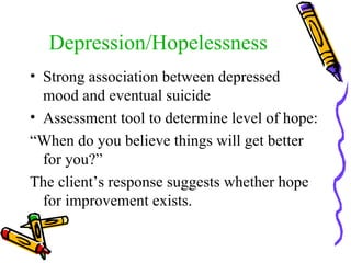 Depression/Hopelessness Strong association between depressed mood and eventual suicide Assessment tool to determine level of hope: “ When do you believe things will get better for you?” The client’s response suggests whether hope for improvement exists. 