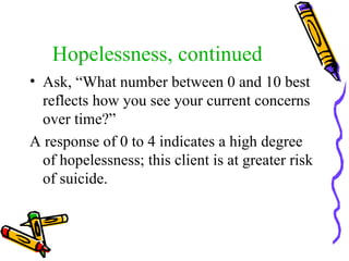 Hopelessness, continued Ask, “What number between 0 and 10 best reflects how you see your current concerns over time?” A response of 0 to 4 indicates a high degree of hopelessness; this client is at greater risk of suicide. 