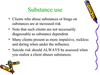 Substance use Clients who abuse substances or binge on substances are at increased risk Note that such clients are not necessarily diagnosable as substance dependent Many clients present as more impulsive, reckless and daring when under the influence Suicide risk should ALWAYS be assessed when you realize a client abuses substances. 
