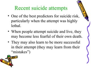 Recent suicide attempts One of the best predictors for suicide risk, particularly when the attempt was highly lethal. When people attempt suicide and live, they may become less fearful of their own death. They may also learn to be more successful in their attempt (they may learn from their “mistakes”) 
