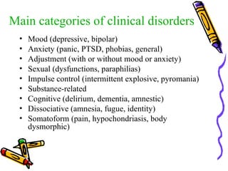 Main categories of clinical disorders Mood (depressive, bipolar) Anxiety (panic, PTSD, phobias, general) Adjustment (with or without mood or anxiety) Sexual (dysfunctions, paraphilias) Impulse control (intermittent explosive, pyromania) Substance-related Cognitive (delirium, dementia, amnestic) Dissociative (amnesia, fugue, identity) Somatoform (pain, hypochondriasis, body dysmorphic) 