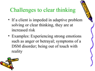 Challenges to clear thinking If a client is impeded in adaptive problem solving or clear thinking, they are at increased risk Examples: Experiencing strong emotions such as anger or betrayal; symptoms of a DSM disorder; being out of touch with reality 