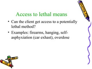 Access to lethal means Can the client get access to a potentially lethal method? Examples: firearms, hanging, self-asphyxiation (car exhast), overdose   