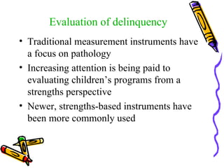 Traditional measurement instruments have a focus on pathology  Increasing attention is being paid to evaluating children’s programs from a strengths perspective  Newer, strengths-based instruments have been more commonly used Evaluation of delinquency 