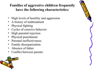 Families of aggressive children frequently have the following characteristics: High levels of hostility and aggression A history of maltreatment Physical fighting Cycles of coercive behavior High parental rejection Physical punishment Parental ineffectiveness Family disorganization Absence of father Conflict between parents 