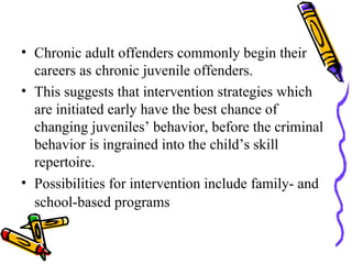Chronic adult offenders commonly begin their careers as chronic juvenile offenders. This suggests that intervention strategies which are initiated early have the best chance of changing juveniles’ behavior, before the criminal behavior is ingrained into the child’s skill repertoire.  Possibilities for intervention include family- and school-based programs   
