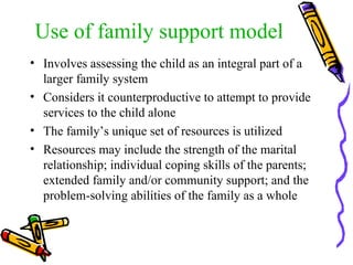 Use of family support model Involves assessing the child as an integral part of a larger family system  Considers it counterproductive to attempt to provide services to the child alone The family’s unique set of resources is utilized Resources may include the strength of the marital relationship; individual coping skills of the parents; extended family and/or community support; and the problem-solving abilities of the family as a whole  
