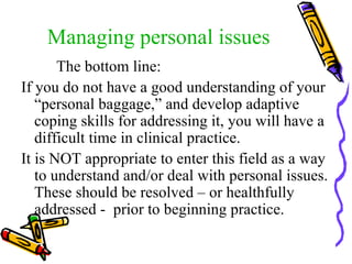 Managing personal issues The bottom line:  If you do not have a good understanding of your “personal baggage,” and develop adaptive coping skills for addressing it, you will have a difficult time in clinical practice. It is NOT appropriate to enter this field as a way to understand and/or deal with personal issues. These should be resolved – or healthfully addressed -  prior to beginning practice. 