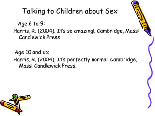 Talking to Children about Sex Age 6 to 9: Harris, R. (2004). It’s so amazing!. Cambridge, Mass: Candlewick Press Age 10 and up: Harris, R. (2004). It’s perfectly normal. Cambridge, Mass: Candlewick Press.  