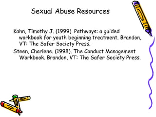 Sexual Abuse Resources Kahn, Timothy J. (1999). Pathways: a guided workbook for youth beginning treatment. Brandon, VT: The Safer Society Press.  Steen, Charlene. (1998). The Conduct Management Workbook. Brandon, VT: The Safer Society Press.  