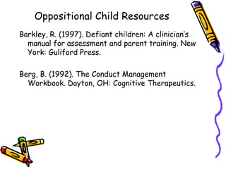 Oppositional Child Resources Barkley, R. (1997). Defiant children: A clinician’s manual for assessment and parent training. New York: Guliford Press. Berg, B. (1992). The Conduct Management Workbook. Dayton, OH: Cognitive Therapeutics. 
