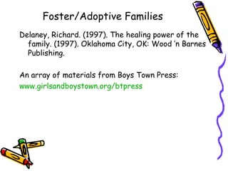 Foster/Adoptive Families Delaney, Richard. (1997). The healing power of the family. (1997). Oklahoma City, OK: Wood ‘n Barnes Publishing. An array of materials from Boys Town Press: www.girlsandboystown.org/btpress   