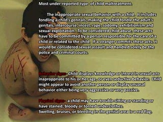Most under-reported type  of child maltreatment.	The inappropriate sexual behavior with a child.  It includes fondling a child’s genitals, making the child fondle the adult’s genitals, intercourse, incest, rape, sodomy, exhibitionism and sexual exploitation.  To be considered child abuse, these acts have to be committed by a person responsible for the care of a child or related to the child.  If a stranger commits these acts, it would be considered sexual assault and handled solely be the police and criminal courts.Behavior signs- Child displays knowledge or intrest in sexual acts inaproppriate to his or her age, or even seductive behavior.  Child might appear to avoid another person or display unuasal behavior either being very aggressive or very passive.  Physical signs-  a child may have trouble sitting or standing or have stained, bloody or torned underclothes.  Swelling, bruises, or bleeding in the genital area is a red flag.  
