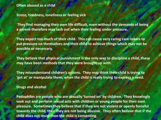 Often abused as a childStress, tiredness, loneliness or feeling sick They find managing their own life difficult, even without the demands of being a parent-therefore may lash out when their feeling under pressure.They expect too much of their child.  This can cause very caring care-takers to put pressure on themselves and their child to achieve things which may not be possible or necessary.They believe that physical punishment is the only way to discipline a child, these may have been methods that they were brought up with.They misunderstand children’s actions.  They may think their child is trying to ‘get at’ or manipulate them, when the child is really trying to express a need.Drugs and alcoholPedophiles are people who are sexually ‘turned on’ by children.  They knowingly seek out and perform sexual acts with children or young people for their own pleasure.  Sometimes they believe that if they are not violent or openly forceful towards the child, then they are not being abusive.  They often believe that if the child does not resist then the child is consenting.  