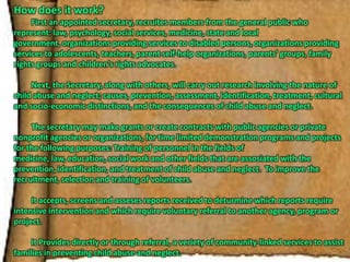 How does it work?	First an appointed secretary, recruites members from the general public who represent: law, psychology, social services, medicine, state and local government, organizations providing services to disabled persons, organizations providing services to adolescents, teachers, parent self-help organizations, parents’ groups, family rights groups and children’s rights advocates.	Next, the Secretary, along with others, will carry out research involving the nature of child abuse and neglect; causes, prevention, assessment, identification, treatment, cultural and socio-economic distinctions, and the consequences of child abuse and neglect.	The secretary may make grants or create contracts with public agencies or private nonprofit agencies or organizations, for time limited demonstration programs and projects for the following purposes: Training of personnel in the fields of medicine, law, education, social work and other fields that are assosiated with the prevention, identification, and treatment of child abuse and neglect.  To improve the recruitment, selection and training of volunteers.  	It accepts, screens and asseses reports received to deturmine which reports require intensive intervention and which require voluntary referral to another agency, program or project.	It Provides directly or through referral, a veriety of community-linked services to assist families in preventing child abuse and neglect.