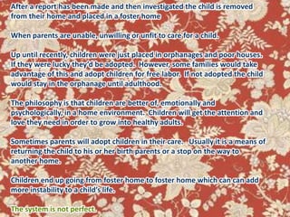 After a report has been made and then investigated the child is removed from their home and placed in a foster home When parents are unable, unwilling or unfit to care for a child.Up until recently, children were just placed in orphanages and poor houses.  If they were lucky they’d be adopted.  However, some families would take advantage of this and adopt children for free labor.  If not adopted the child would stay in the orphanage until adulthood.  The philosophy is that children are better of, emotionally and psychologically, in a home environment.  Children will get the attention and love they need in order to grow into healthy adults.  Sometimes parents will adopt children in their care.   Usually it is a means of returning the child to his or her birth parents or a stop on the way to another home.  Children end up going from foster home to foster home which can can add more instability to a child’s life.The system is not perfect.Today about half a million U. S. children are in the foster care system.