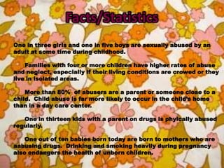 Facts/StatisticsOne in three girls and one in five boys are sexually abused by an adult at some time during childhood.	Families with four or more children have higher rates of abuse and neglect, especially if their living conditions are crowed or they live in isolated areas.	More than 80%  of abusers are a parent or someone close to a child.  Child abuse is far more likely to occur in the child’s home than in a day care center.	One in thirteen kids with a parent on drugs is phyically abused regularly.  	One out of ten babies born today are born to mothers who are aabusing drugs.  Drinking and smoking heavily during pregnancy also endangers the health of unborn children.  