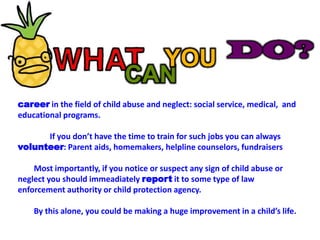 DO?YOUCANcareer in the field of child abuse and neglect: social service, medical,  and educational programs.  		If you don’t have the time to train for such jobs you can always volunteer: Parent aids, homemakers, helpline counselors, fundraisers 	Most importantly, if you notice or suspect any sign of child abuse or neglect you should immeadiately report it to some type of law enforcement authority or child protection agency.	By this alone, you could be making a huge improvement in a child’s life.  