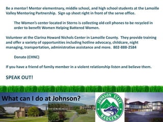 Be a mentor! Mentor elementnary, middle school, and high school students at the Lamoille Valley Mentoring Partnership.  Sign up sheet right in front of the serve office.	The Women’s center located in Sterns is collecting old cell phones to be recycled in 	order to benefit Women Helping Battered Women.Volunteer at the Clarina Howard Nichols Center in Lamoille County.  They provide training and offer a variety of opportunities including hotline advocacy, childcare, night managing, transportation, administrative assistance and more.  802-888-2584	Donate (CHNC)If you have a friend of family member in a violent relationship listen and believe them.SPEAK OUT!What can I do at Johnson?