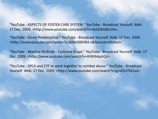 "YouTube - ASPECTS OF FOSTER CARE SYSTEM." YouTube - Broadcast Yourself. Web. 17 Dec. 2009. <http://www.youtube.com/watch?v=4zGEXHdEmhk>."YouTube - Genie Presentation." YouTube - Broadcast Yourself. Web. 17 Dec. 2009. <http://www.youtube.com/watch?v=bWzO8DtRd-s&feature=related>."YouTube - Martina McBride - Concrete Angel." YouTube - Broadcast Yourself. Web. 17 Dec. 2009. <http://www.youtube.com/watch?v=KtNYA4pAGjI>."YouTube - SPCA and CYF to work together to combat abuse." YouTube - Broadcast Yourself. Web. 17 Dec. 2009. <http://www.youtube.com/watch?v=gvv01vTbOuo>.