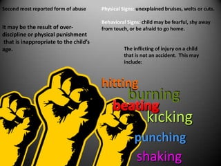 Physical Signs: unexplained bruises, welts or cuts.  Behavioral Signs: child may be fearful, shy away from touch, or be afraid to go home.  Second most reported form of abuseIt may be the result of over-discipline or physical punishment that is inappropriate to the child’s age.The inflicting of injury on a child that is not an accident.  This may include:hittingburningbeatingkickingpunchingshaking