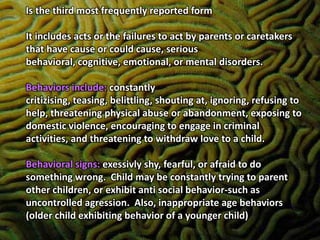Is the third most frequently reported form It includes acts or the failures to act by parents or caretakers that have cause or could cause, serious behavioral, cognitive, emotional, or mental disorders.Behaviors include: constantly critizising, teasing, belittling, shouting at, ignoring, refusing to help, threatening physical abuse or abandonment, exposing to domestic violence, encouraging to engage in criminal activities, and threatening to withdraw love to a child.Behavioral signs: exessivly shy, fearful, or afraid to do something wrong.  Child may be constantly trying to parent other children, or exhibit anti social behavior-such as uncontrolled agression.  Also, inappropriate age behaviors (older child exhibiting behavior of a younger child)Hello hello