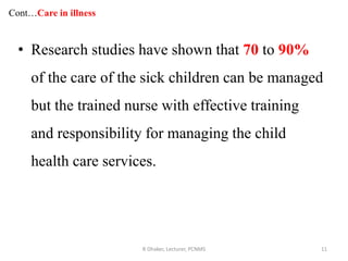 Cont…Care in illness
• Research studies have shown that 70 to 90%
of the care of the sick children can be managed
but the trained nurse with effective training
and responsibility for managing the child
health care services.
R Dhaker, Lecturer, PCNMS 11
 