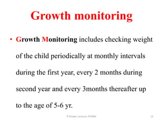 Growth monitoring
• Growth Monitoring includes checking weight
of the child periodically at monthly intervals
during the first year, every 2 months during
second year and every 3months thereafter up
to the age of 5-6 yr.
13R Dhaker, Lecturer, PCNMS
 