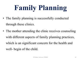 Family Planning
• The family planning is successfully conducted
through these clinics.
• The mother attending the clinic receives counseling
with different aspects of family planning practices,
which is an significant concern for the health and
well- begin of the child.
14R Dhaker, Lecturer, PCNMS
 