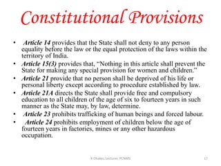 Constitutional Provisions
• Article 14 provides that the State shall not deny to any person
equality before the law or the equal protection of the laws within the
territory of India.
• Article 15(3) provides that, “Nothing in this article shall prevent the
State for making any special provision for women and children.”
• Article 21 provide that no person shall be deprived of his life or
personal liberty except according to procedure established by law.
• Article 21A directs the State shall provide free and compulsory
education to all children of the age of six to fourteen years in such
manner as the State may, by law, determine.
• Article 23 prohibits trafficking of human beings and forced labour.
• Article 24 prohibits employment of children below the age of
fourteen years in factories, mines or any other hazardous
occupation.
R Dhaker, Lecturer, PCNMS 17
 