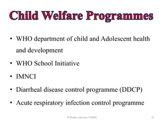 • WHO department of child and Adolescent health
and development
• WHO School Initiative
• IMNCI
• Diarrheal disease control programme (DDCP)
• Acute respiratory infection control programme
R Dhaker, Lecturer, PCNMS 21
 