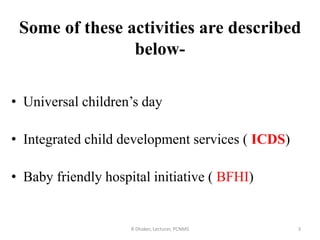Some of these activities are described
below-
• Universal children’s day
• Integrated child development services ( ICDS)
• Baby friendly hospital initiative ( BFHI)
3R Dhaker, Lecturer, PCNMS
 