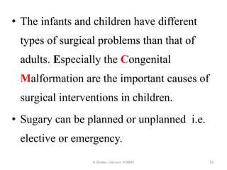 • The infants and children have different
types of surgical problems than that of
adults. Especially the Congenital
Malformation are the important causes of
surgical interventions in children.
• Sugary can be planned or unplanned i.e.
elective or emergency.
R Dhaker, Lecturer, PCNMS 34
 