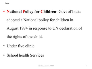 Cont…
• National Policy for Children- Govt of India
adopted a National policy for children in
August 1974 in response to UN declaration of
the rights of the child.
• Under five clinic
• School health Services
4R Dhaker, Lecturer, PCNMS
 